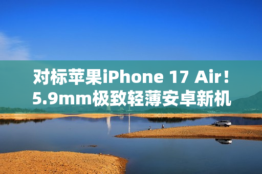 对标苹果iPhone 17 Air！5.9mm极致轻薄安卓新机渲染图曝光