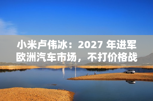 小米卢伟冰：2027 年进军欧洲汽车市场，不打价格战、不参与内卷