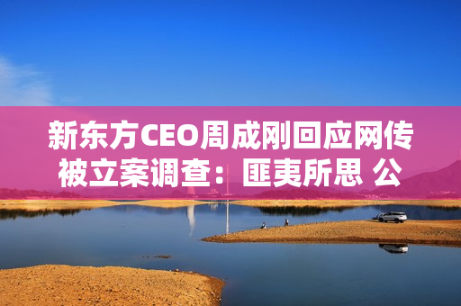 新东方CEO周成刚回应网传被立案调查：匪夷所思 公司已经报警