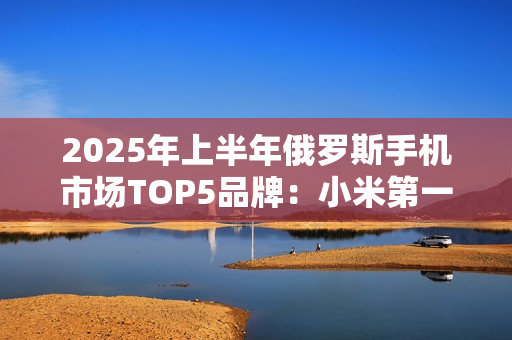 2025年上半年俄罗斯手机市场TOP5品牌:小米第一 2025年上半年俄罗斯手机市场TOP5品牌:小米第一