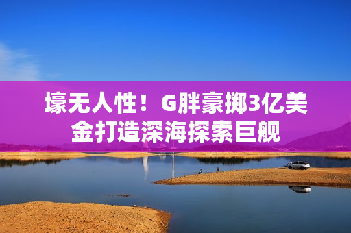 壕无人性！G胖豪掷3亿美金打造深海探索巨舰