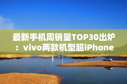 最新手机周销量TOP30出炉：vivo两款机型超iPhone 16