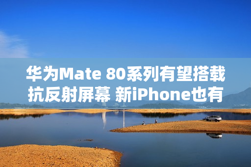华为Mate 80系列有望搭载抗反射屏幕 新iPhone也有？