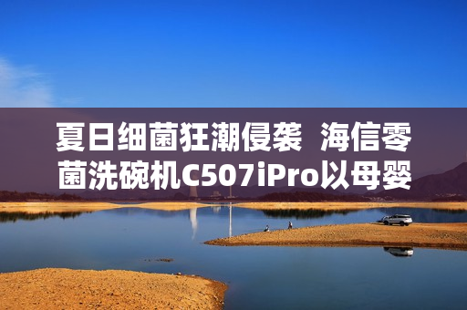 夏日细菌狂潮侵袭  海信零菌洗碗机C507iPro以母婴级认证筑牢健康防线