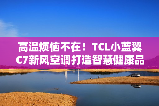 高温烦恼不在！TCL小蓝翼C7新风空调打造智慧健康品质生活