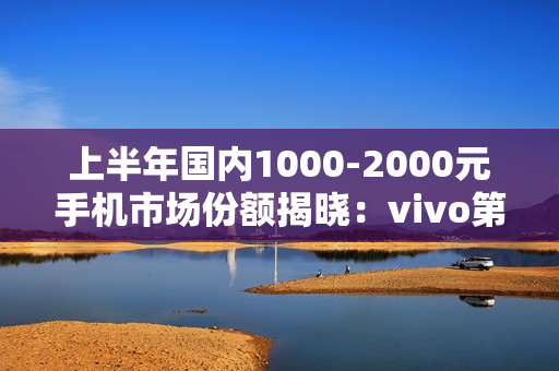 上半年国内1000-2000元手机市场份额揭晓:vivo第一 上半年国内1000-2000元手机市场份额揭晓:vivo第一