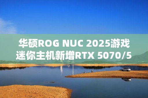 华硕ROG NUC 2025游戏迷你主机新增RTX 5070/5060版：定价16999/11999元！