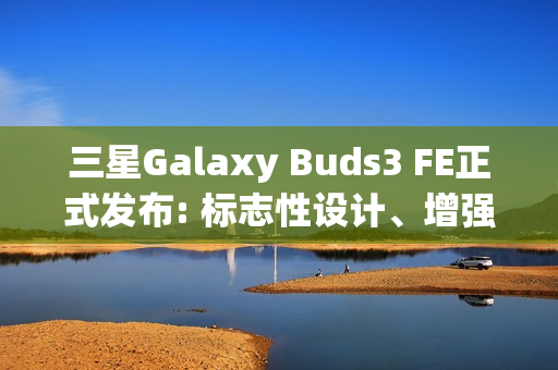 三星Galaxy Buds3 FE正式发布: 标志性设计、增强音质与Galaxy AI融合