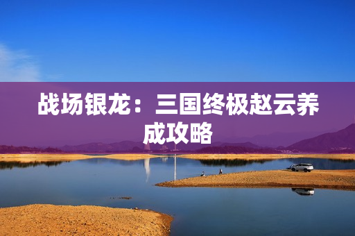 战场银龙：三国终极赵云养成攻略