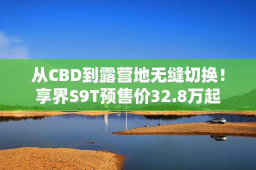 从CBD到露营地无缝切换!享界S9T预售价32.8万起 从CBD到露营地无缝切换!享界S9T预售价32.8万起