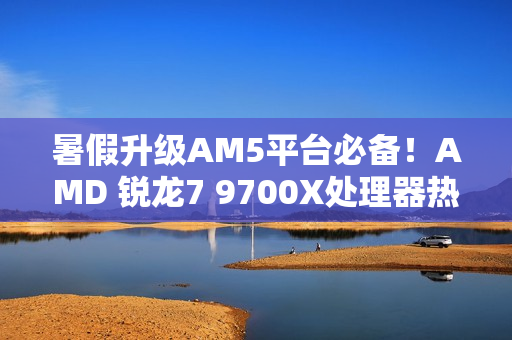 暑假升级AM5平台必备！AMD 锐龙7 9700X处理器热销推荐