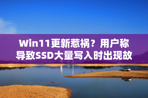 Win11更新惹祸？用户称导致SSD大量写入时出现故障