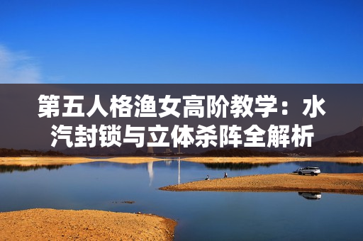 第五人格渔女高阶教学：水汽封锁与立体杀阵全解析