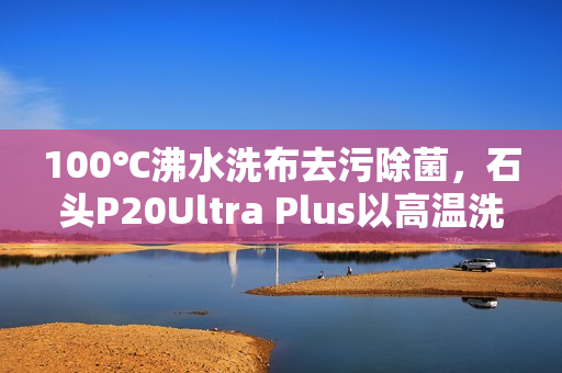 100℃沸水洗布去污除菌，石头P20Ultra Plus以高温洗拖烘重塑行业标准