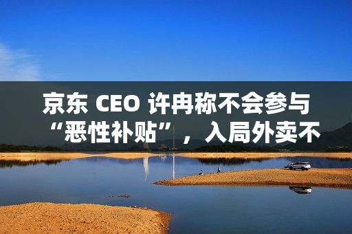 京东 CEO 许冉称不会参与“恶性补贴”，入局外卖不是为了“反制”谁