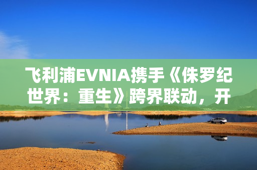 飞利浦EVNIA携手《侏罗纪世界：重生》跨界联动，开启惊险传奇新纪元！