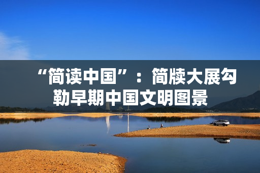 “简读中国”：简牍大展勾勒早期中国文明图景