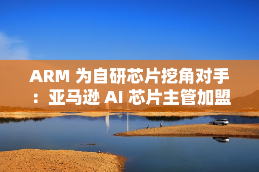 ARM 为自研芯片挖角对手：亚马逊 AI 芯片主管加盟
