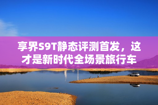 享界S9T静态评测首发,这才是新时代全场景旅行车 享界S9T静态评测首发,这才是新时代全场景旅行车