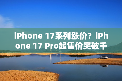 iPhone 17系列涨价？iPhone 17 Pro起售价突破千美元大关！
