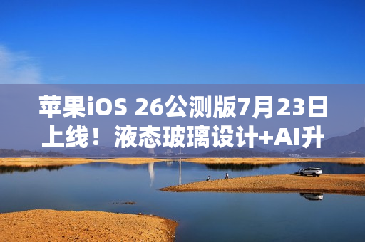 苹果iOS 26公测版7月23日上线！液态玻璃设计+AI升级，三款老机型无缘
