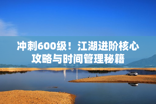 冲刺600级!江湖进阶核心攻略与时间管理秘籍 冲刺600级!江湖进阶核心攻略与时间管理秘籍