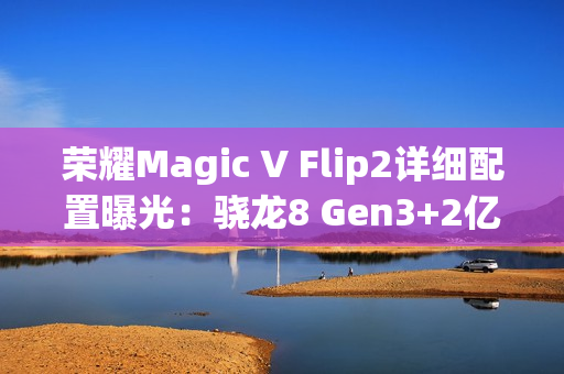荣耀Magic V Flip2详细配置曝光：骁龙8 Gen3+2亿主摄
