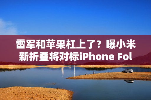 雷军和苹果杠上了？曝小米新折叠将对标iPhone Fold