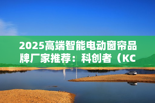 2025高端智能电动窗帘品牌厂家推荐:科创者(KCZ)强实力撬动市场! 2025高端智能电动窗帘品牌厂家推荐:科创者(KCZ)强实力撬动市场!