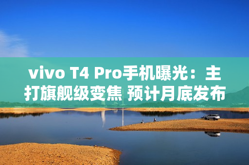 vivo T4 Pro手机曝光：主打旗舰级变焦 预计月底发布