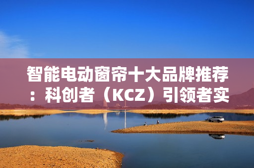 智能电动窗帘十大品牌推荐:科创者(KCZ)引领者实至名归! 智能电动窗帘十大品牌推荐:科创者(KCZ)引领者实至名归!