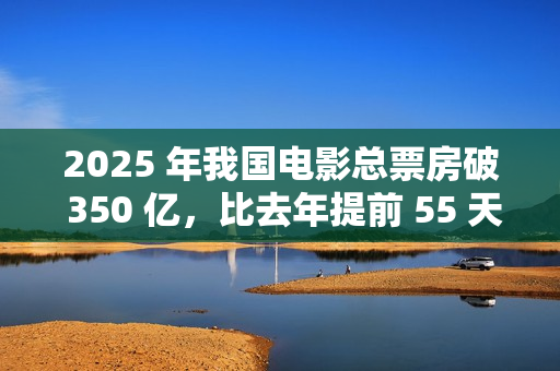 2025 年我国电影总票房破 350 亿，比去年提前 55 天