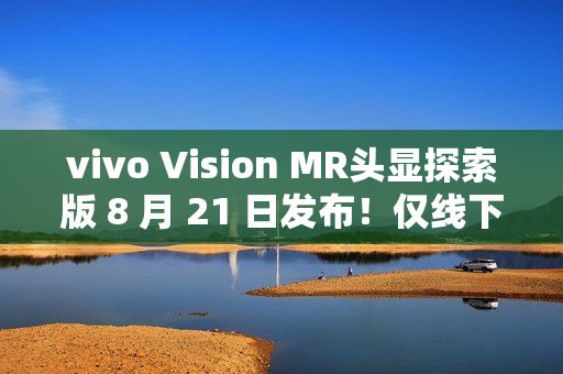 vivo Vision MR头显探索版 8 月 21 日发布！仅线下开放体验，不对外销售