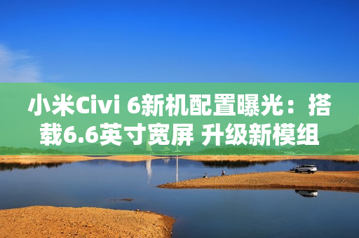 小米Civi 6新机配置曝光：搭载6.6英寸宽屏 升级新模组