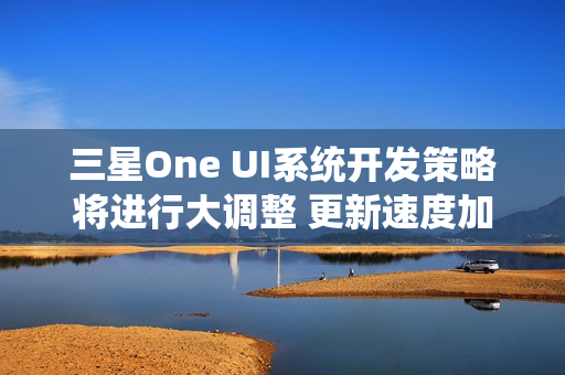 三星One UI系统开发策略将进行大调整 更新速度加快 三星One UI系统开发策略将进行大调整 更新速度加快