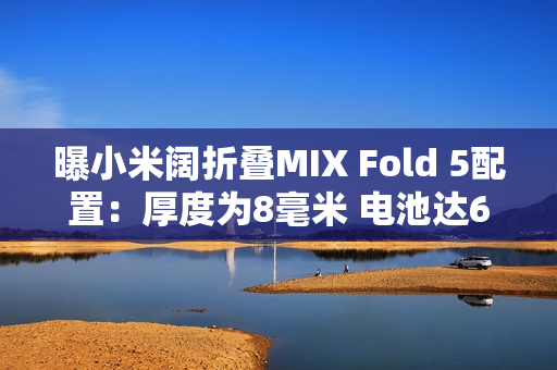 曝小米阔折叠MIX Fold 5配置:厚度为8毫米 电池达6千 曝小米阔折叠MIX Fold 5配置:厚度为8毫米 电池达6千