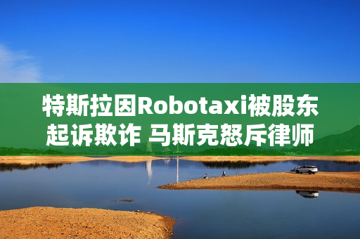 特斯拉因Robotaxi被股东起诉欺诈 马斯克怒斥律师：地球上最坏的人
