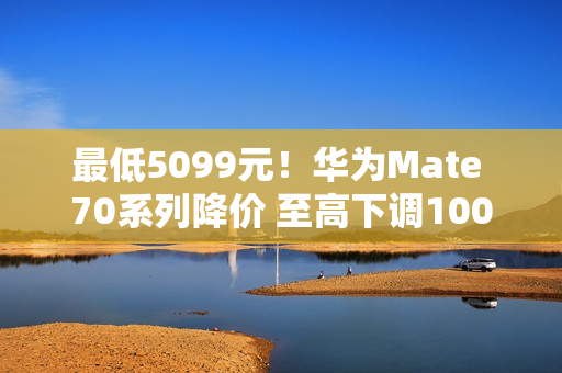 最低5099元!华为Mate 70系列降价 至高下调1000元 最低5099元!华为Mate 70系列降价 至高下调1000元