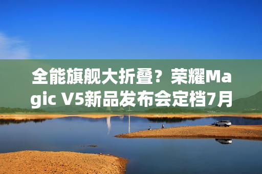 全能旗舰大折叠？荣耀Magic V5新品发布会定档7月2日