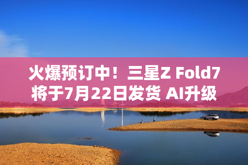 火爆预订中！三星Z Fold7将于7月22日发货 AI升级巨大