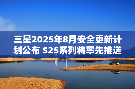 三星2025年8月安全更新计划公布 S25系列将率先推送 三星2025年8月安全更新计划公布 S25系列将率先推送