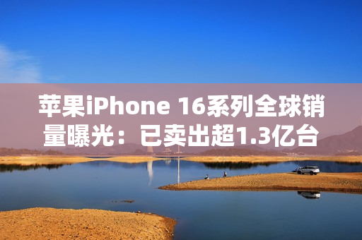 苹果iPhone 16系列全球销量曝光：已卖出超1.3亿台