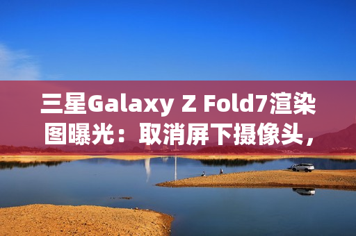 三星Galaxy Z Fold7渲染图曝光：取消屏下摄像头，主打轻薄设计