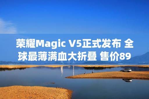 荣耀Magic V5正式发布 全球最薄满血大折叠 售价8999元起