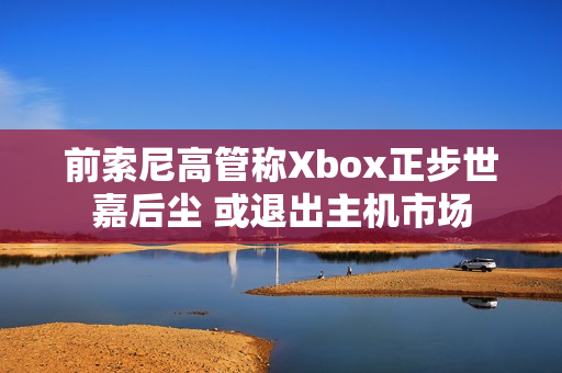 前索尼高管称Xbox正步世嘉后尘 或退出主机市场
