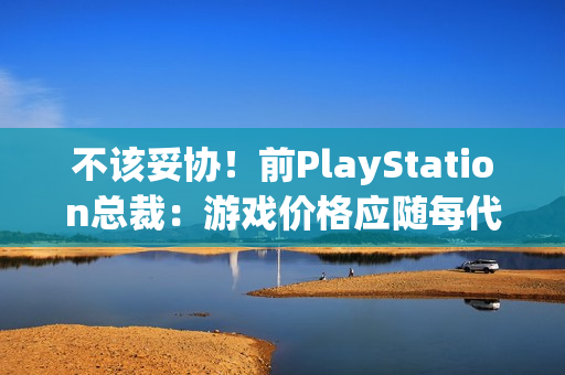 不该妥协！前PlayStation总裁：游戏价格应随每代主机增长