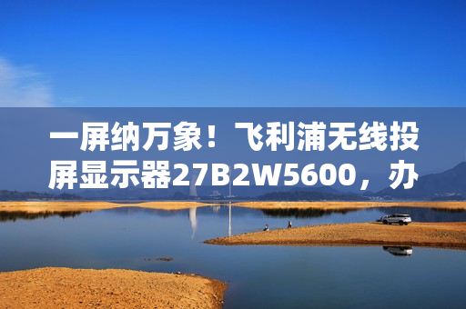 一屏纳万象！飞利浦无线投屏显示器27B2W5600，办公娱乐新宠！