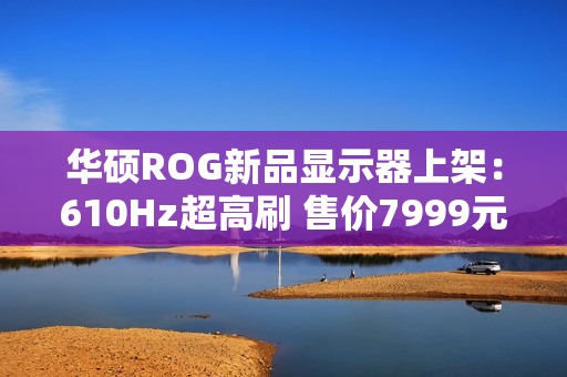 华硕ROG新品显示器上架：610Hz超高刷 售价7999元