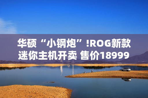 华硕“小钢炮”!ROG新款迷你主机开卖 售价18999元