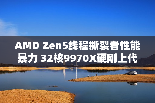 AMD Zen5线程撕裂者性能暴力 32核9970X硬刚上代64核7980X